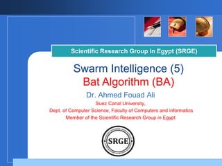 Company
LOGO
Scientific Research Group in Egypt (SRGE)
Swarm Intelligence (5)
Bat Algorithm (BA)
Dr. Ahmed Fouad Ali
Suez Canal University,
Dept. of Computer Science, Faculty of Computers and informatics
Member of the Scientific Research Group in Egypt
 