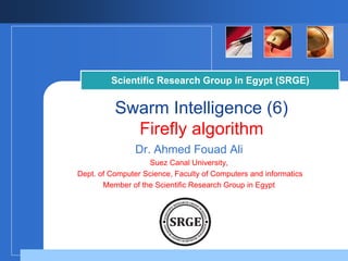 Company
LOGO
Scientific Research Group in Egypt (SRGE)
Swarm Intelligence (6)
Firefly algorithm
Dr. Ahmed Fouad Ali
Suez Canal University,
Dept. of Computer Science, Faculty of Computers and informatics
Member of the Scientific Research Group in Egypt
 