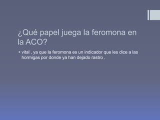 ¿Qué papel juega la feromona en
la ACO?
 vital , ya que la feromona es un indicador que les dice a las
  hormigas por donde ya han dejado rastro .
 