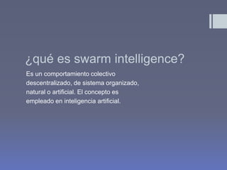 ¿qué es swarm intelligence?
Es un comportamiento colectivo
descentralizado, de sistema organizado,
natural o artificial. El concepto es
empleado en inteligencia artificial.
 