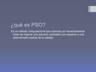 ¿qué es PSO?
Es un método computacional que optimiza por iteractivamente
 tratar de mejorar una solución candidato con respecto a una
 determinada medida de la calidad.
 