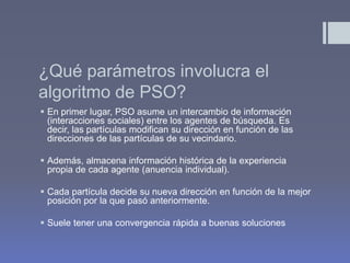 ¿Qué parámetros involucra el
algoritmo de PSO?
 En primer lugar, PSO asume un intercambio de información
  (interacciones sociales) entre los agentes de búsqueda. Es
  decir, las partículas modifican su dirección en función de las
  direcciones de las partículas de su vecindario.

 Además, almacena información histórica de la experiencia
  propia de cada agente (anuencia individual).

 Cada partícula decide su nueva dirección en función de la mejor
  posición por la que pasó anteriormente.

 Suele tener una convergencia rápida a buenas soluciones
 