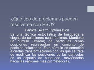 ¿Qué tipo de problemas pueden
resolverse con PSO?
          Particle Swarm Optimization
Es una técnica estocástica de búsqueda a
ciegas de soluciones cuasi-óptimas. Mantiene
un cúmulo (swarm) de partículas cuyas
posiciones representan un conjunto de
posibles soluciones. Este cúmulo es sometido
a ciertas transformaciones con las que se trata
de modificar las posiciones de las partículas
en un espacio de búsqueda, moviéndolas
hacia las regiones más prometedoras.
 