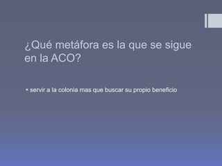 ¿Qué metáfora es la que se sigue
en la ACO?

 servir a la colonia mas que buscar su propio beneficio
 
