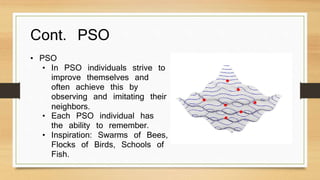 Cont. PSO 
• PSO 
• In PSO individuals strive to 
improve themselves and 
often achieve this by 
observing and imitating their 
neighbors. 
• Each PSO individual has 
the ability to remember. 
• Inspiration: Swarms of Bees, 
Flocks of Birds, Schools of 
Fish. 
 