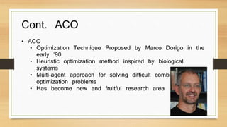Cont. ACO 
• ACO 
• Optimization Technique Proposed by Marco Dorigo in the 
early ’90 
• Heuristic optimization method inspired by biological 
systems 
• Multi-agent approach for solving difficult combinatorial 
optimization problems 
• Has become new and fruitful research area 
 