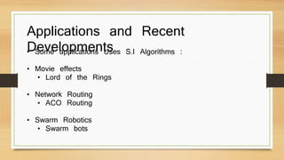 Applications and Recent 
Developments • Some applications Uses S.I Algorithms : 
• Movie effects 
• Lord of the Rings 
• Network Routing 
• ACO Routing 
• Swarm Robotics 
• Swarm bots 
 