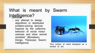 What is meant by Swarm 
Intelligence? • Definition 
• any attempt to design 
algorithms or distributed 
problem-solving devices 
inspired by the collective 
behavior of social insect 
colonies and other animal 
societies” [Bonabeau, 
Dorigo, Theraulaz: Swarm 
Intelligence] One worker of robot designed as a 
worker of ant 
 
