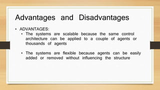 Advantages and Disadvantages 
• ADVANTAGES: 
• The systems are scalable because the same control 
architecture can be applied to a couple of agents or 
thousands of agents 
• The systems are flexible because agents can be easily 
added or removed without influencing the structure 
 