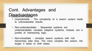 Cont. Advantages and 
Disadvantages • DISADVANTAGES 
• Unpredictable – The complexity of a swarm system leads 
to unforeseeable results. 
• Non-understandable – Sequential systems are 
understandable; complex adaptive systems, instead, are a 
jumble of intersecting logic. 
• Non-immediate – complex swarm systems with rich 
hierarchies take time. The more complex the swarm, the 
longer it takes to shift states 
 