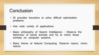 Conclusion 
• SI provides heuristics to solve difficult optimization 
problems. 
• Has wide variety of applications. 
• Basic philosophy of Swarm Intelligence : Observe the 
behaviour of social animals and try to mimic those 
animals on computer systems. 
• Basic theme of Natural Computing: Observe nature, mimic 
nature. 
 
