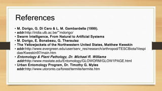 References 
• M. Dorigo, G. Di Caro & L. M. Gambardella (1999). 
• addr:http://iridia.ulb.ac.be/~mdorigo/ 
• Swarm Intelligence, From Natural to Artificial Systems 
• M. Dorigo, E. Bonabeau, G. Theraulaz 
• The Yellowjackets of the Northwestern United States, Matthew Kweskin 
• addr:http://www.evergreen.edu/user/serv_res/research/arthropod/TESCBiota/Vespi 
dae/Kweskin97/main.htm 
• Entomology & Plant Pathology, Dr. Michael R. Williams 
addr: http://www.msstate.edu/Entomology/GLOWORM/GLOW1PAGE.html 
• Urban Entomology Program, Dr. Timothy G. Myles 
addr:http://www.utoronto.ca/forest/termite/termite.htm 
 