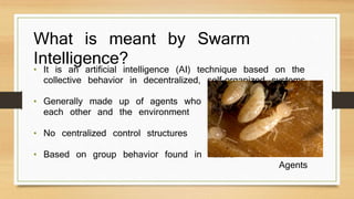 What is meant by Swarm 
Intelligence? • It is an artificial intelligence (AI) technique based on the 
collective behavior in decentralized, self-organized systems 
• Generally made up of agents who interact with 
each other and the environment 
• No centralized control structures 
• Based on group behavior found in nature 
Agents 
 