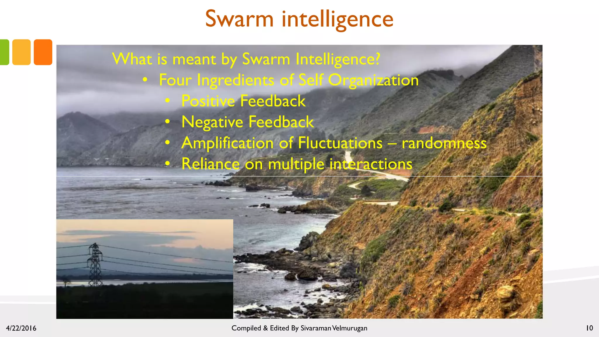 Swarm intelligence
4/22/2016 Compiled & Edited By SivaramanVelmurugan 10
What is meant by Swarm Intelligence?
• Four Ingredients of Self Organization
• Positive Feedback
• Negative Feedback
• Amplification of Fluctuations – randomness
• Reliance on multiple interactions
 