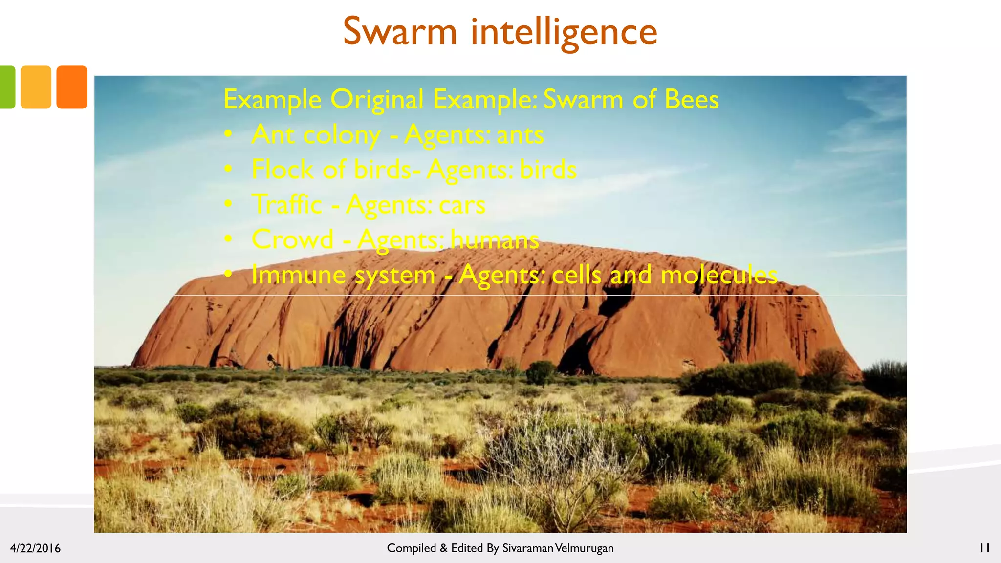 Swarm intelligence
4/22/2016 Compiled & Edited By SivaramanVelmurugan 11
Example Original Example: Swarm of Bees
• Ant colony - Agents: ants
• Flock of birds- Agents: birds
• Traffic - Agents: cars
• Crowd - Agents: humans
• Immune system - Agents: cells and molecules
 