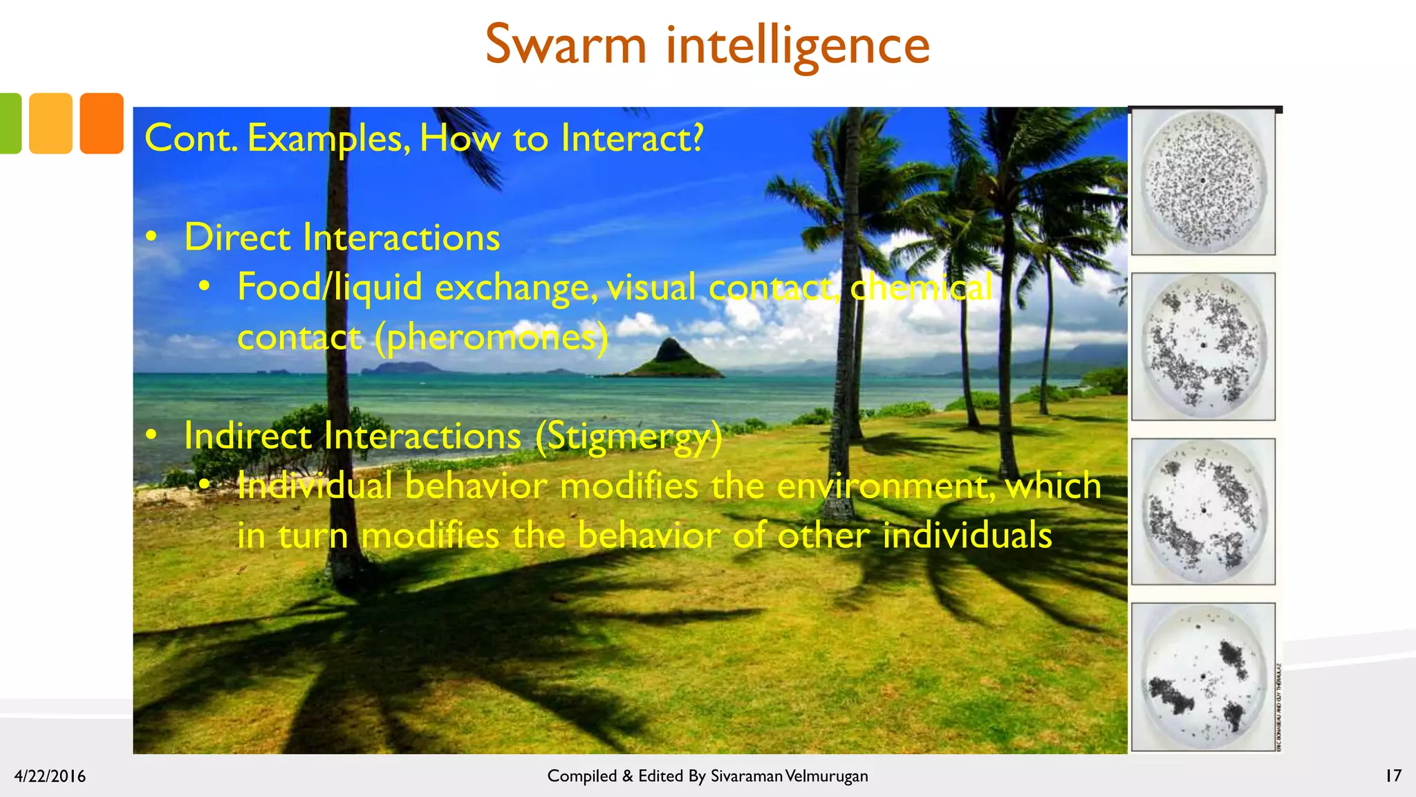 4/22/2016 Compiled & Edited By SivaramanVelmurugan 17
Swarm intelligence
Cont. Examples, How to Interact?
• Direct Interactions
• Food/liquid exchange, visual contact, chemical
contact (pheromones)
• Indirect Interactions (Stigmergy)
• Individual behavior modifies the environment, which
in turn modifies the behavior of other individuals
 