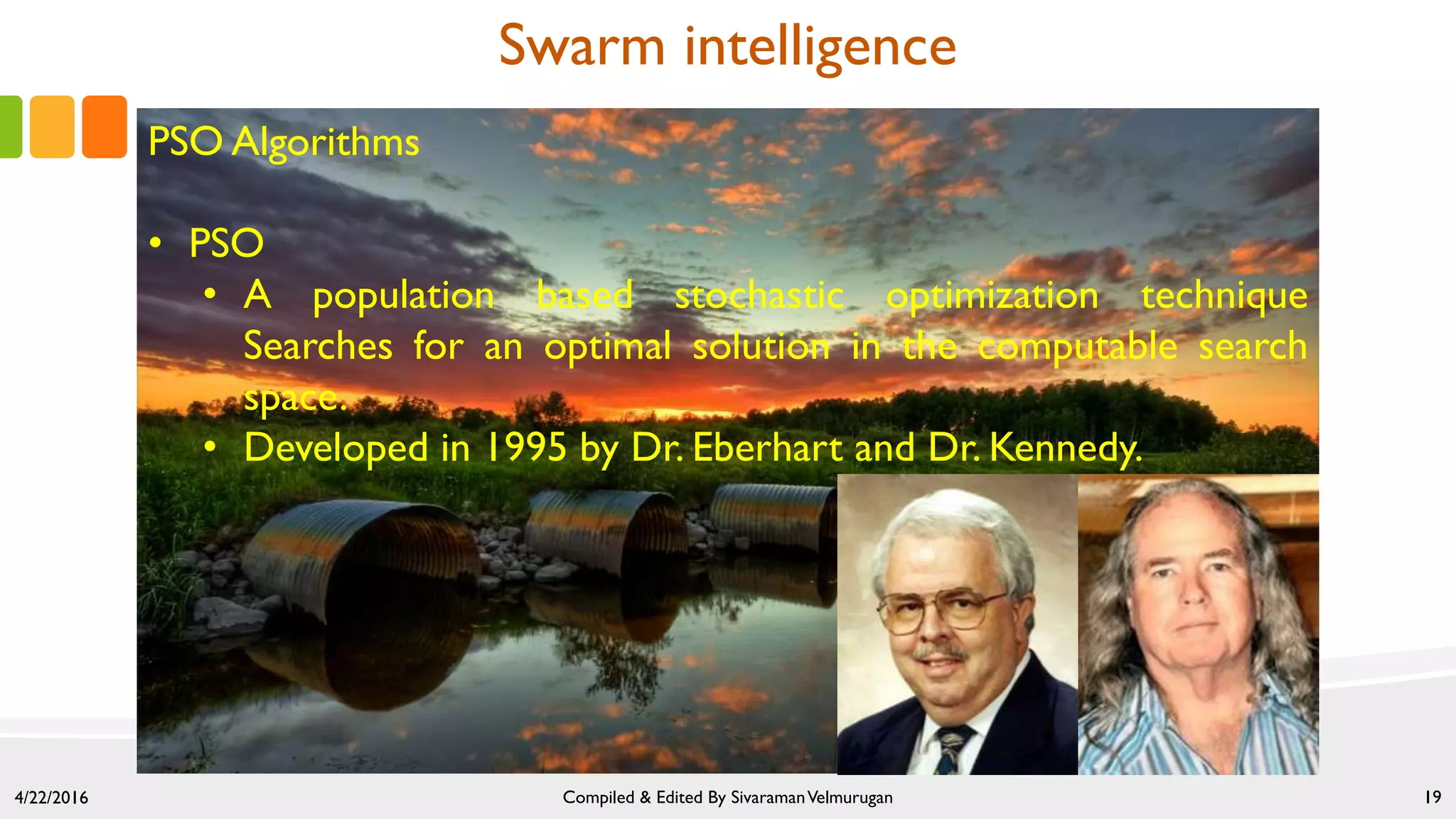 4/22/2016 Compiled & Edited By SivaramanVelmurugan 19
Swarm intelligence
PSO Algorithms
• PSO
• A population based stochastic optimization technique
Searches for an optimal solution in the computable search
space.
• Developed in 1995 by Dr. Eberhart and Dr. Kennedy.
 
