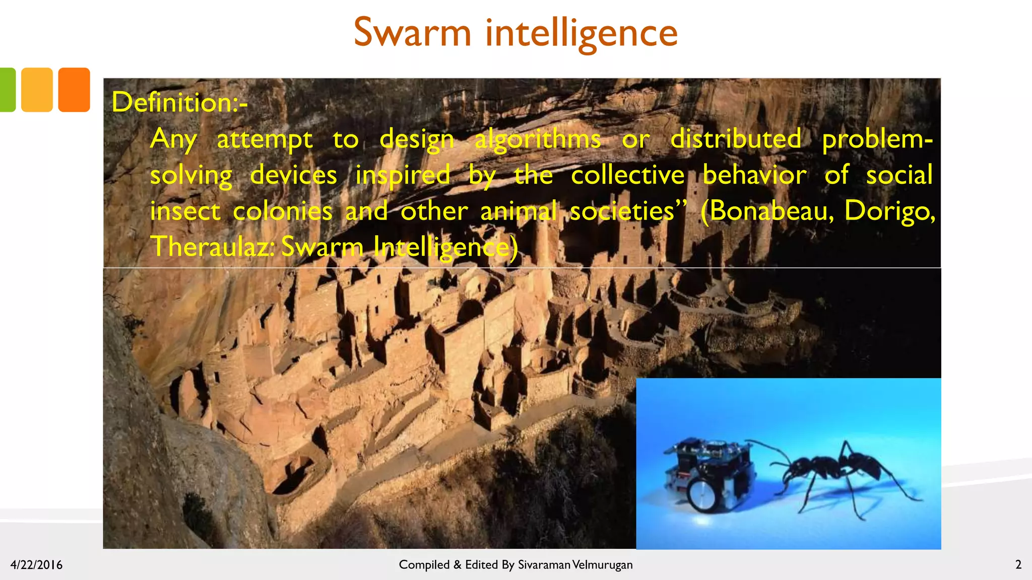 Swarm intelligence
Definition:-
Any attempt to design algorithms or distributed problem-
solving devices inspired by the collective behavior of social
insect colonies and other animal societies” (Bonabeau, Dorigo,
Theraulaz: Swarm Intelligence)
4/22/2016 Compiled & Edited By SivaramanVelmurugan 2
 