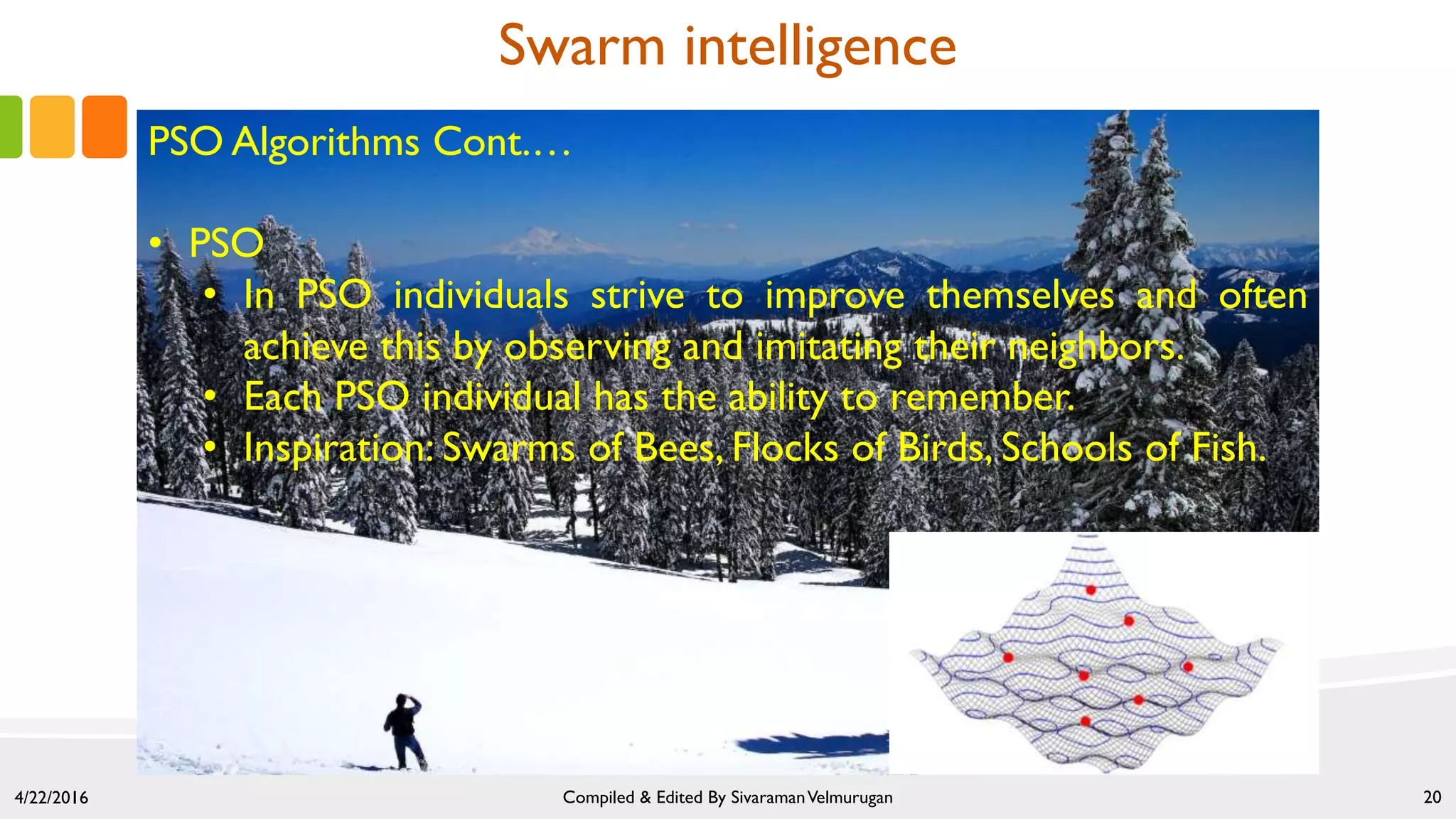 4/22/2016 Compiled & Edited By SivaramanVelmurugan 20
Swarm intelligence
PSO Algorithms Cont.…
• PSO
• In PSO individuals strive to improve themselves and often
achieve this by observing and imitating their neighbors.
• Each PSO individual has the ability to remember.
• Inspiration: Swarms of Bees, Flocks of Birds, Schools of Fish.
 
