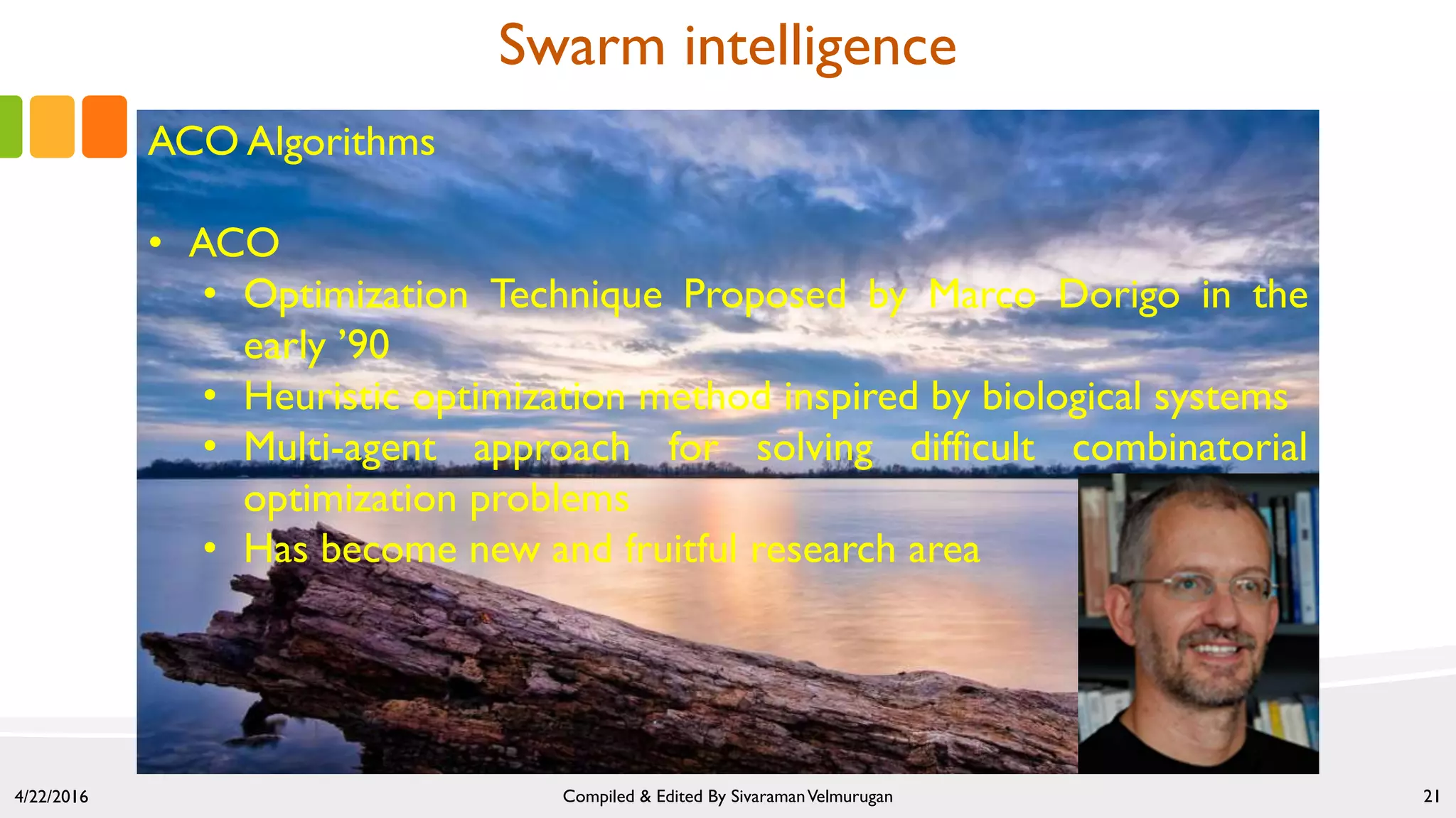 4/22/2016 Compiled & Edited By SivaramanVelmurugan 21
Swarm intelligence
ACO Algorithms
• ACO
• Optimization Technique Proposed by Marco Dorigo in the
early ’90
• Heuristic optimization method inspired by biological systems
• Multi-agent approach for solving difficult combinatorial
optimization problems
• Has become new and fruitful research area
 