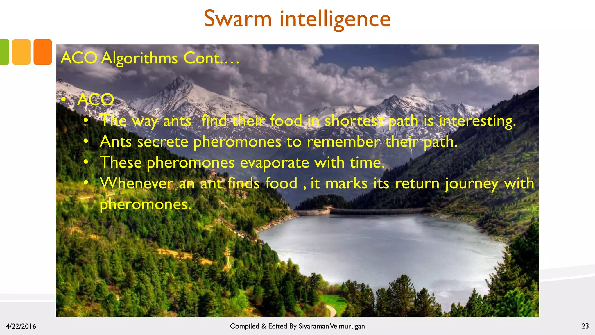 4/22/2016 Compiled & Edited By SivaramanVelmurugan 23
Swarm intelligence
ACO Algorithms Cont.…
• ACO
• The way ants find their food in shortest path is interesting.
• Ants secrete pheromones to remember their path.
• These pheromones evaporate with time.
• Whenever an ant finds food , it marks its return journey with
pheromones.
 