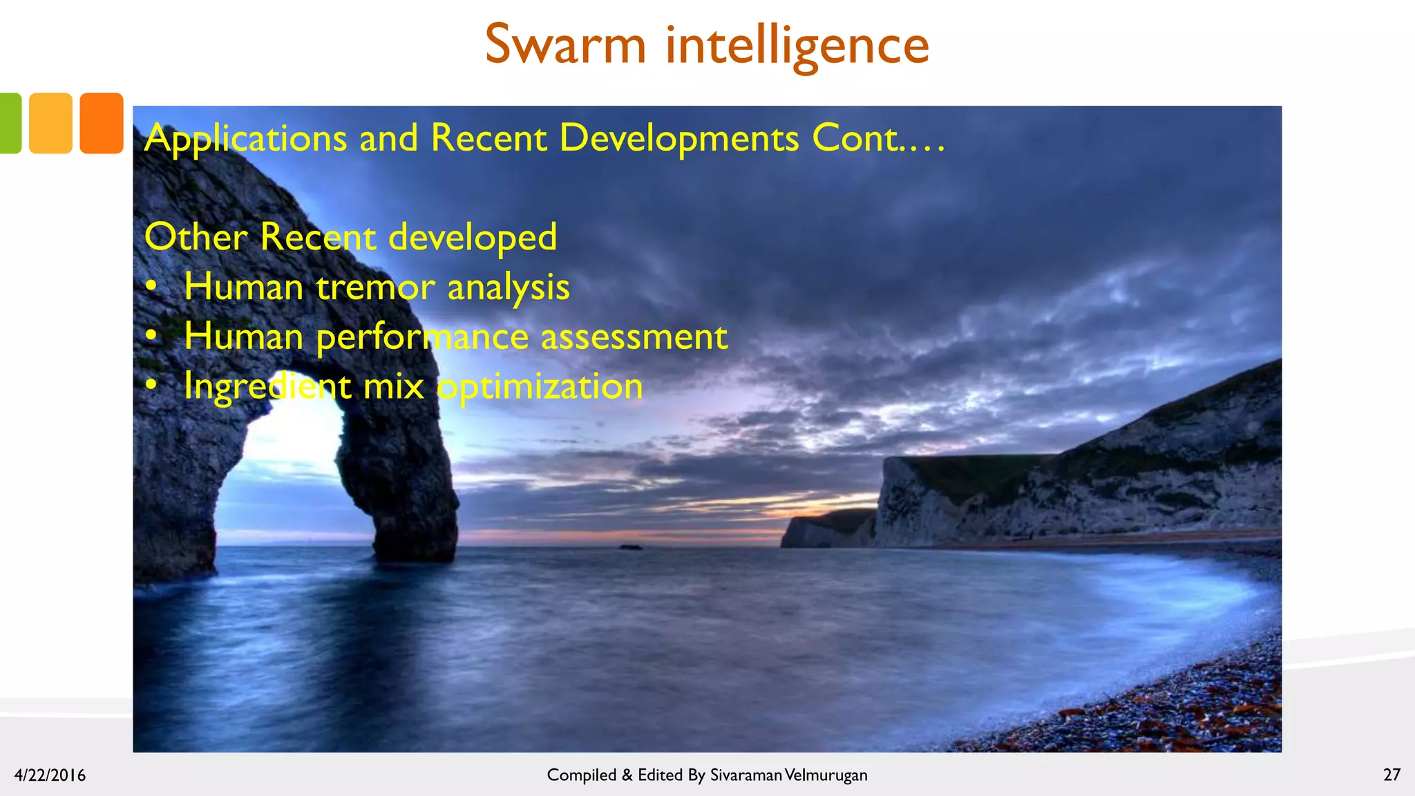 4/22/2016 Compiled & Edited By SivaramanVelmurugan 27
Swarm intelligence
Applications and Recent Developments Cont.…
Other Recent developed
• Human tremor analysis
• Human performance assessment
• Ingredient mix optimization
 