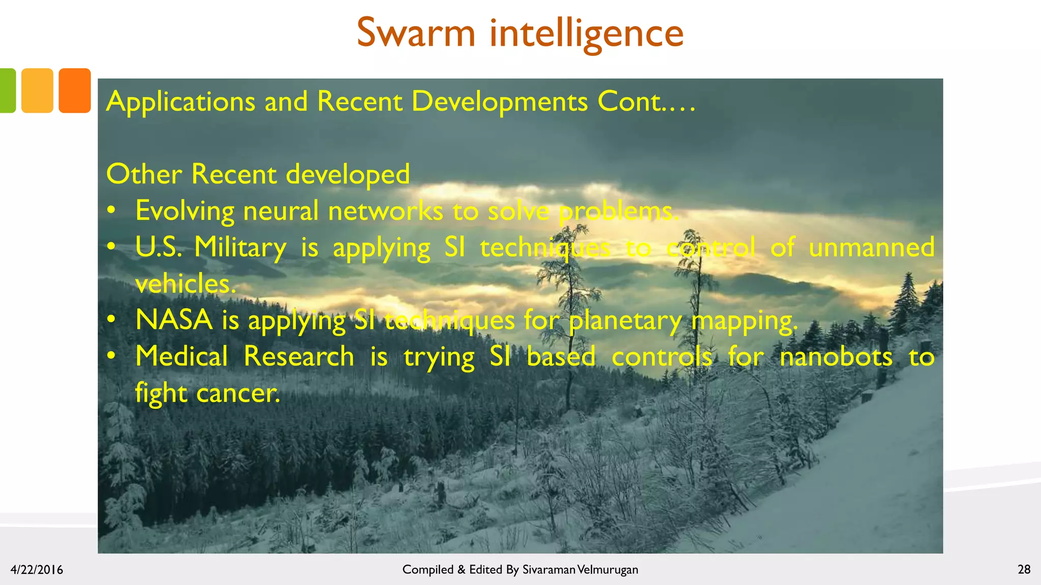 4/22/2016 Compiled & Edited By SivaramanVelmurugan 28
Swarm intelligence
Applications and Recent Developments Cont.…
Other Recent developed
• Evolving neural networks to solve problems.
• U.S. Military is applying SI techniques to control of unmanned
vehicles.
• NASA is applying SI techniques for planetary mapping.
• Medical Research is trying SI based controls for nanobots to
fight cancer.
 
