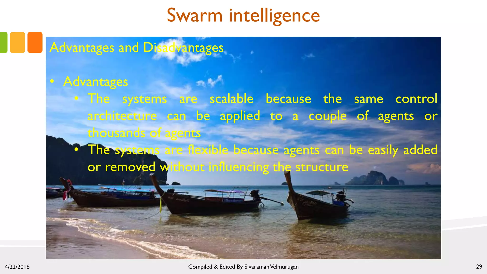 4/22/2016 Compiled & Edited By SivaramanVelmurugan 29
Swarm intelligence
Advantages and Disadvantages
• Advantages
• The systems are scalable because the same control
architecture can be applied to a couple of agents or
thousands of agents
• The systems are flexible because agents can be easily added
or removed without influencing the structure
 