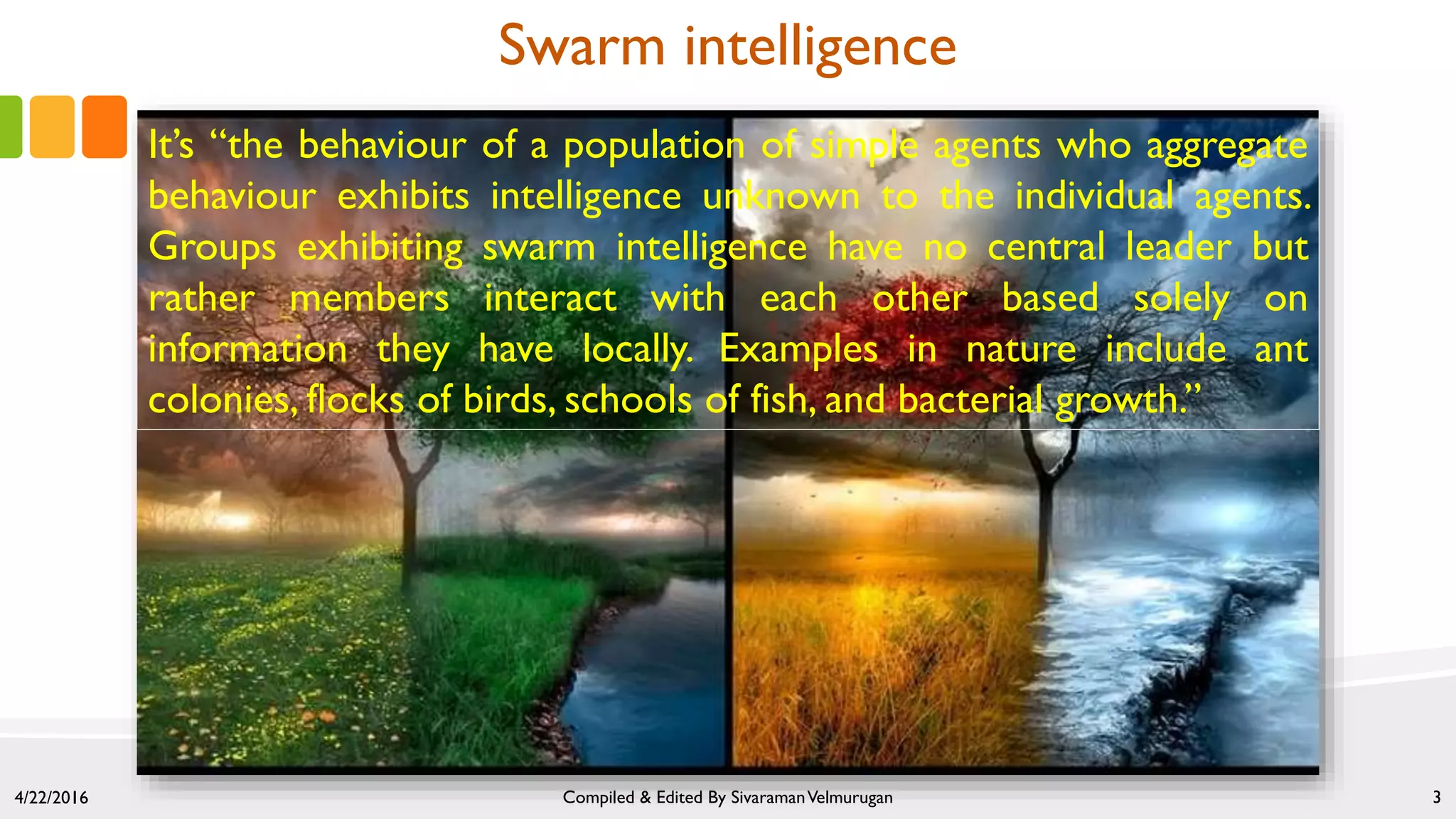 It’s “the behaviour of a population of simple agents who aggregate
behaviour exhibits intelligence unknown to the individual agents.
Groups exhibiting swarm intelligence have no central leader but
rather members interact with each other based solely on
information they have locally. Examples in nature include ant
colonies, flocks of birds, schools of fish, and bacterial growth.”
4/22/2016 Compiled & Edited By SivaramanVelmurugan 3
Swarm intelligence
 
