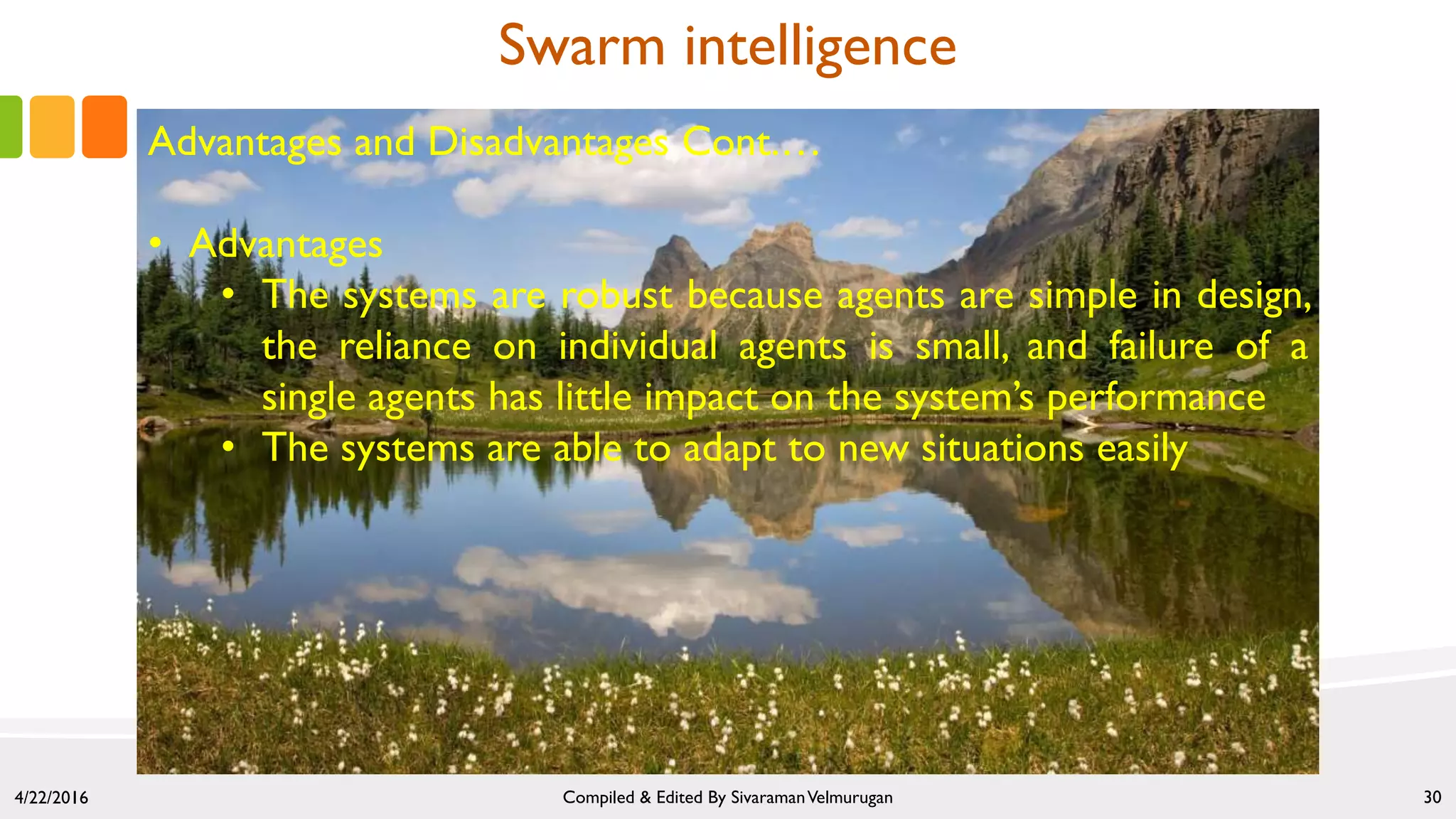 4/22/2016 Compiled & Edited By SivaramanVelmurugan 30
Swarm intelligence
Advantages and Disadvantages Cont.…
• Advantages
• The systems are robust because agents are simple in design,
the reliance on individual agents is small, and failure of a
single agents has little impact on the system’s performance
• The systems are able to adapt to new situations easily
 