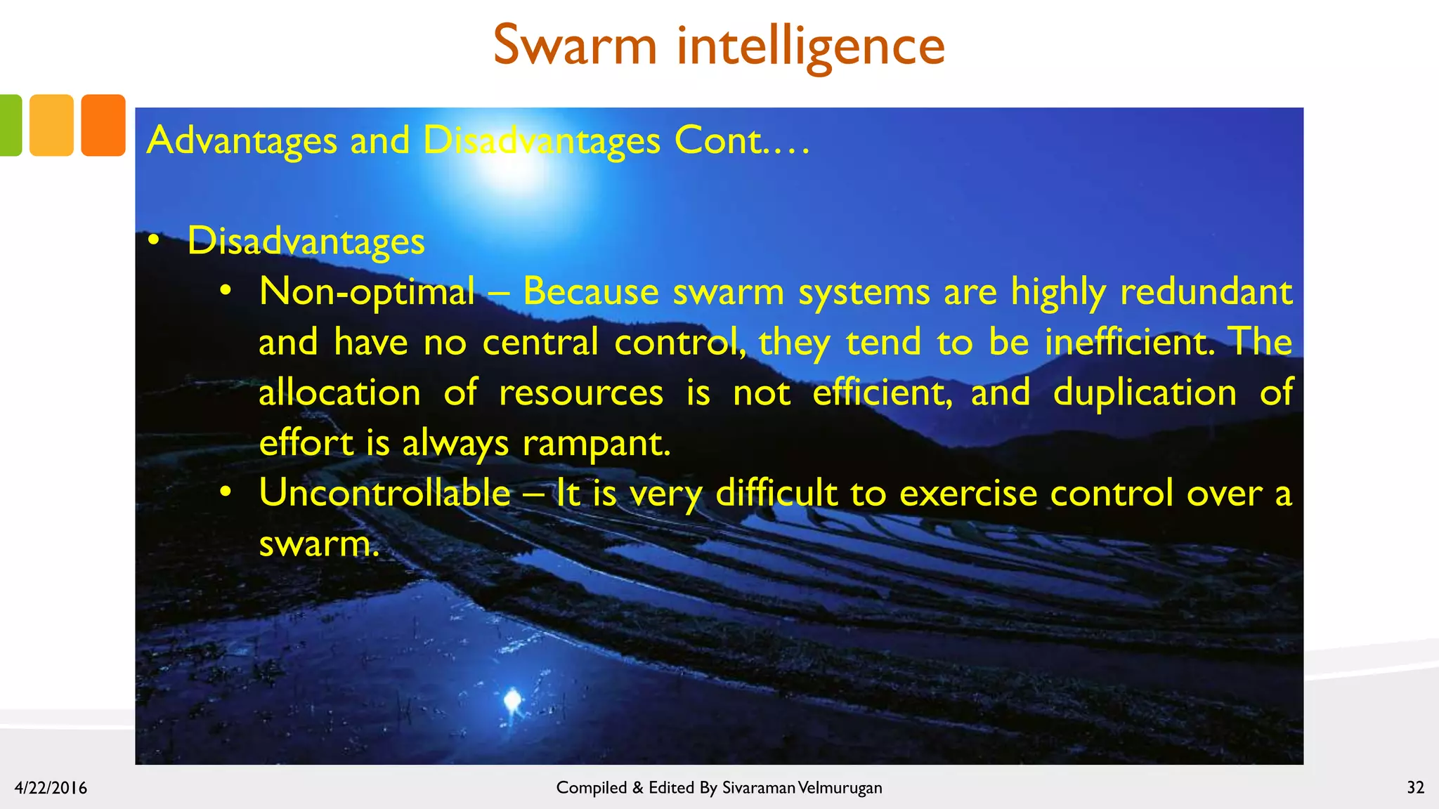 4/22/2016 Compiled & Edited By SivaramanVelmurugan 32
Swarm intelligence
Advantages and Disadvantages Cont.…
• Disadvantages
• Non-optimal – Because swarm systems are highly redundant
and have no central control, they tend to be inefficient. The
allocation of resources is not efficient, and duplication of
effort is always rampant.
• Uncontrollable – It is very difficult to exercise control over a
swarm.
 