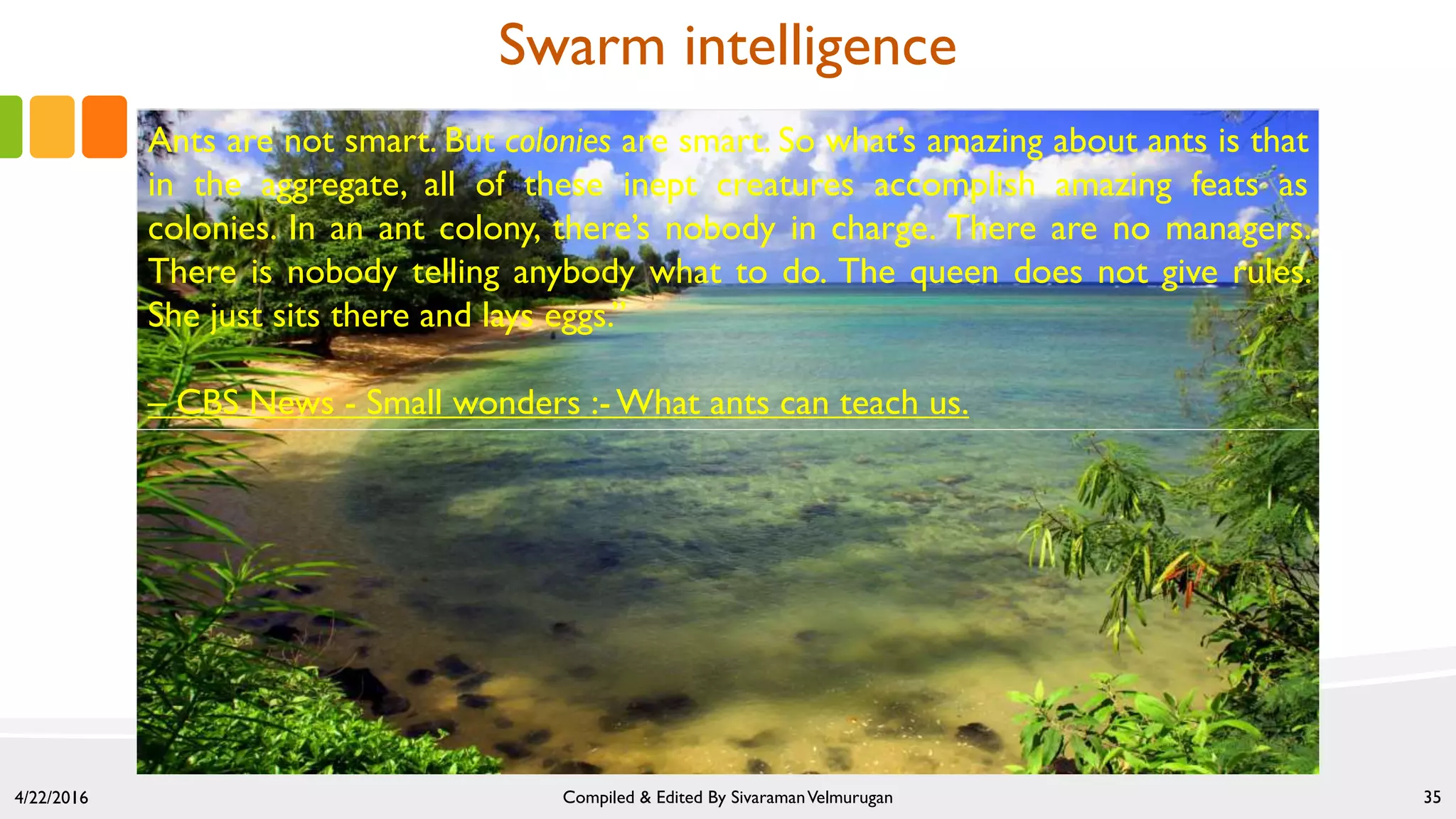 Ants are not smart. But colonies are smart. So what’s amazing about ants is that
in the aggregate, all of these inept creatures accomplish amazing feats as
colonies. In an ant colony, there’s nobody in charge. There are no managers.
There is nobody telling anybody what to do. The queen does not give rules.
She just sits there and lays eggs.”
– CBS News - Small wonders :-What ants can teach us.
4/22/2016 Compiled & Edited By SivaramanVelmurugan 35
Swarm intelligence
 