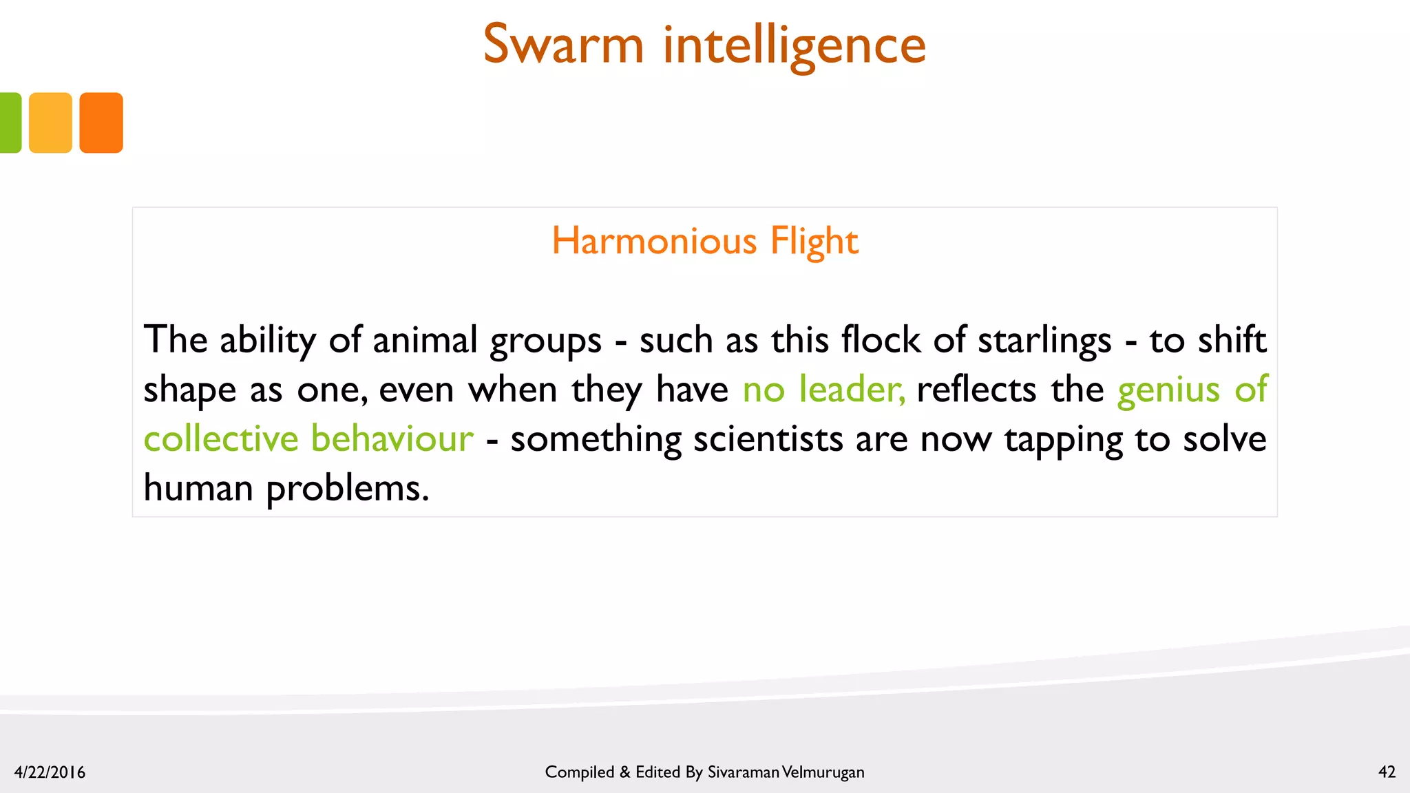 4/22/2016 Compiled & Edited By SivaramanVelmurugan 42
Harmonious Flight
The ability of animal groups - such as this flock of starlings - to shift
shape as one, even when they have no leader, reflects the genius of
collective behaviour - something scientists are now tapping to solve
human problems.
Swarm intelligence
 