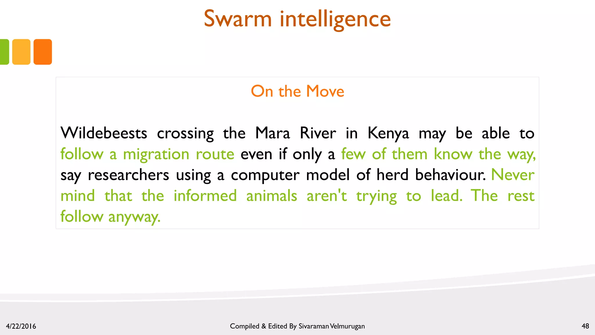 4/22/2016 Compiled & Edited By SivaramanVelmurugan 48
On the Move
Wildebeests crossing the Mara River in Kenya may be able to
follow a migration route even if only a few of them know the way,
say researchers using a computer model of herd behaviour. Never
mind that the informed animals aren't trying to lead. The rest
follow anyway.
Swarm intelligence
 