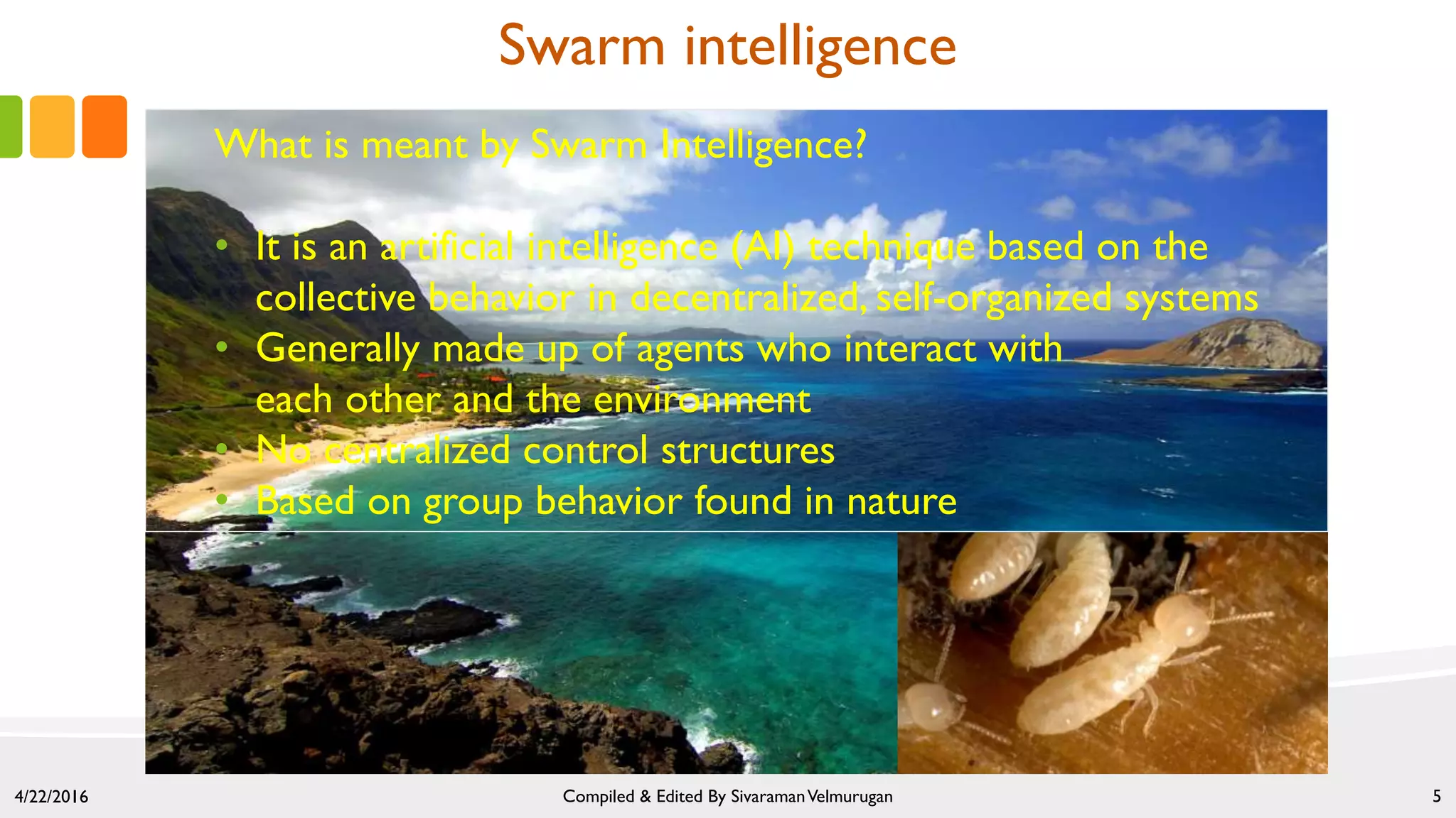 Swarm intelligence
What is meant by Swarm Intelligence?
• It is an artificial intelligence (AI) technique based on the
collective behavior in decentralized, self-organized systems
• Generally made up of agents who interact with
each other and the environment
• No centralized control structures
• Based on group behavior found in nature
4/22/2016 Compiled & Edited By SivaramanVelmurugan 5
 