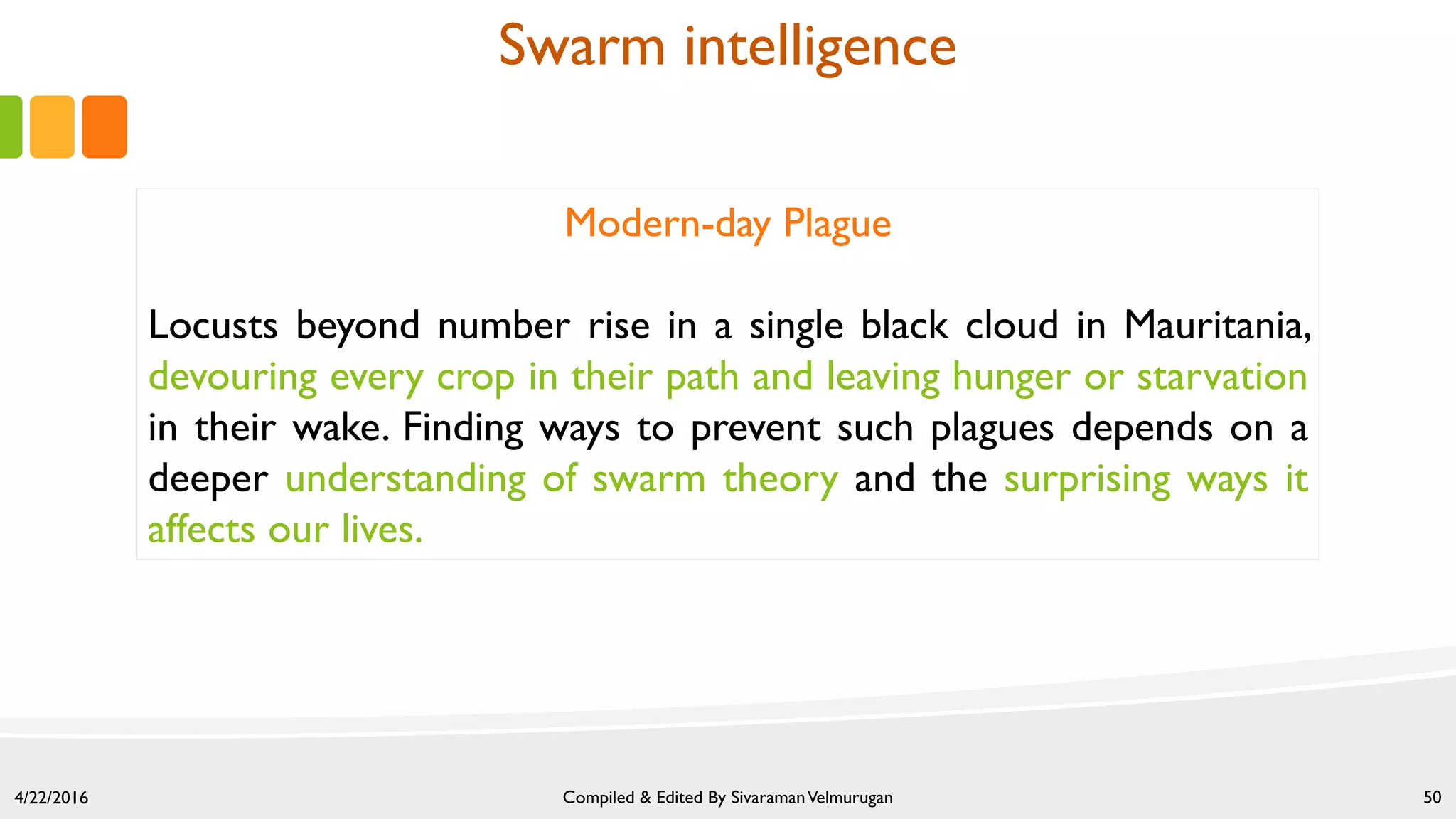 4/22/2016 Compiled & Edited By SivaramanVelmurugan 50
Modern-day Plague
Locusts beyond number rise in a single black cloud in Mauritania,
devouring every crop in their path and leaving hunger or starvation
in their wake. Finding ways to prevent such plagues depends on a
deeper understanding of swarm theory and the surprising ways it
affects our lives.
Swarm intelligence
 