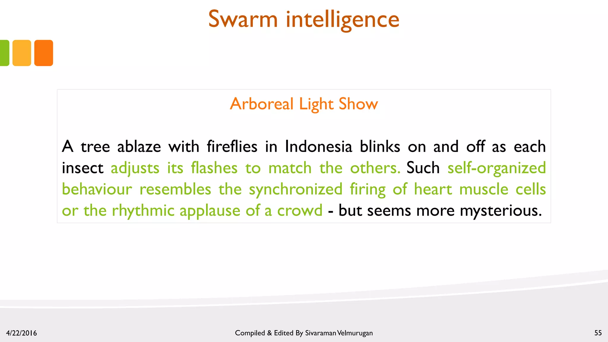 4/22/2016 Compiled & Edited By SivaramanVelmurugan 55
Arboreal Light Show
A tree ablaze with fireflies in Indonesia blinks on and off as each
insect adjusts its flashes to match the others. Such self-organized
behaviour resembles the synchronized firing of heart muscle cells
or the rhythmic applause of a crowd - but seems more mysterious.
Swarm intelligence
 