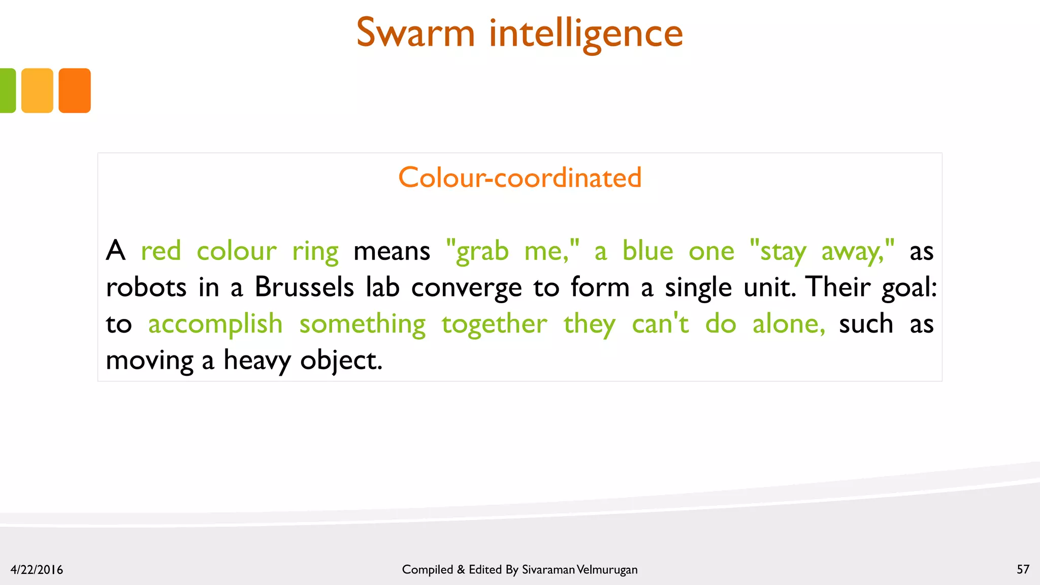 4/22/2016 Compiled & Edited By SivaramanVelmurugan 57
Colour-coordinated
A red colour ring means "grab me," a blue one "stay away," as
robots in a Brussels lab converge to form a single unit. Their goal:
to accomplish something together they can't do alone, such as
moving a heavy object.
Swarm intelligence
 