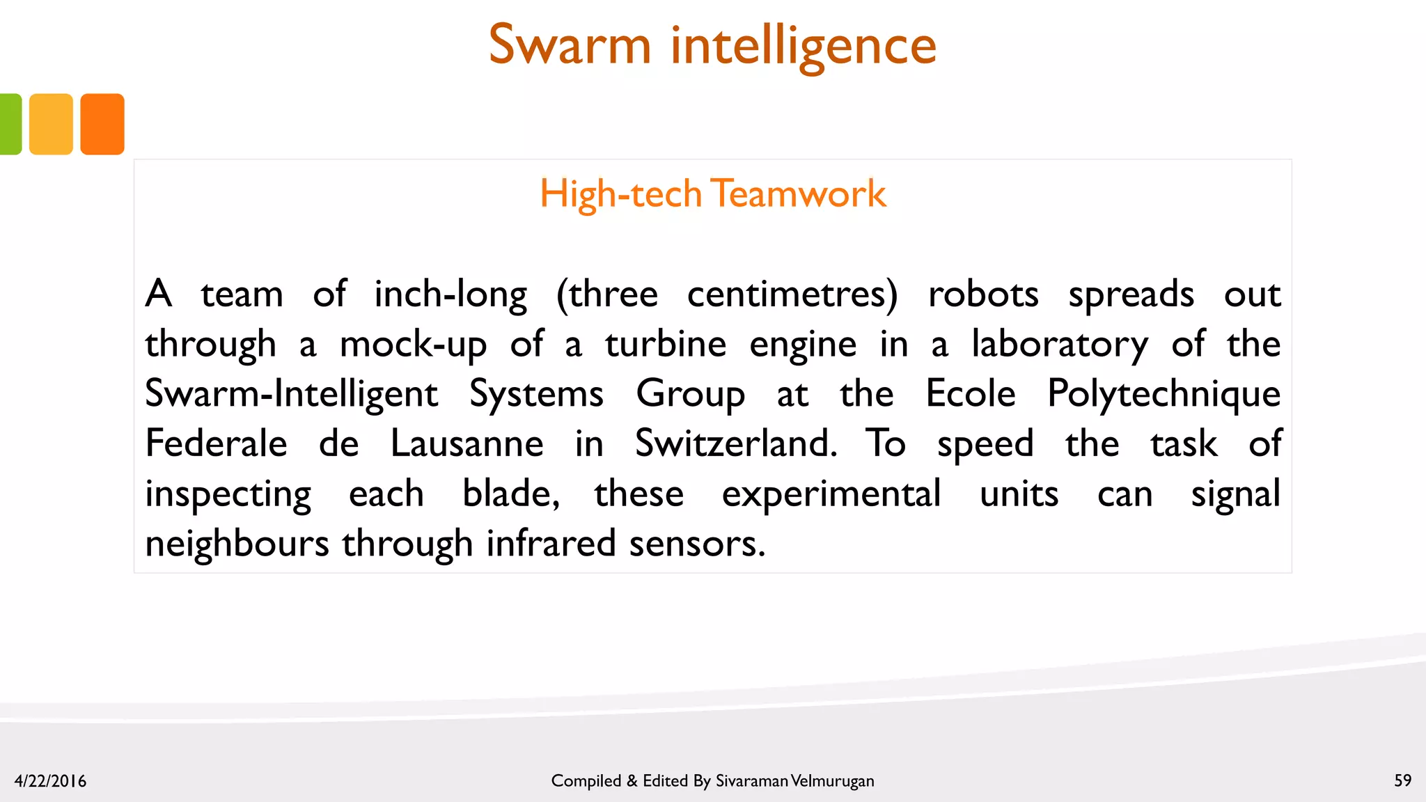 4/22/2016 Compiled & Edited By SivaramanVelmurugan 59
High-tech Teamwork
A team of inch-long (three centimetres) robots spreads out
through a mock-up of a turbine engine in a laboratory of the
Swarm-Intelligent Systems Group at the Ecole Polytechnique
Federale de Lausanne in Switzerland. To speed the task of
inspecting each blade, these experimental units can signal
neighbours through infrared sensors.
Swarm intelligence
 
