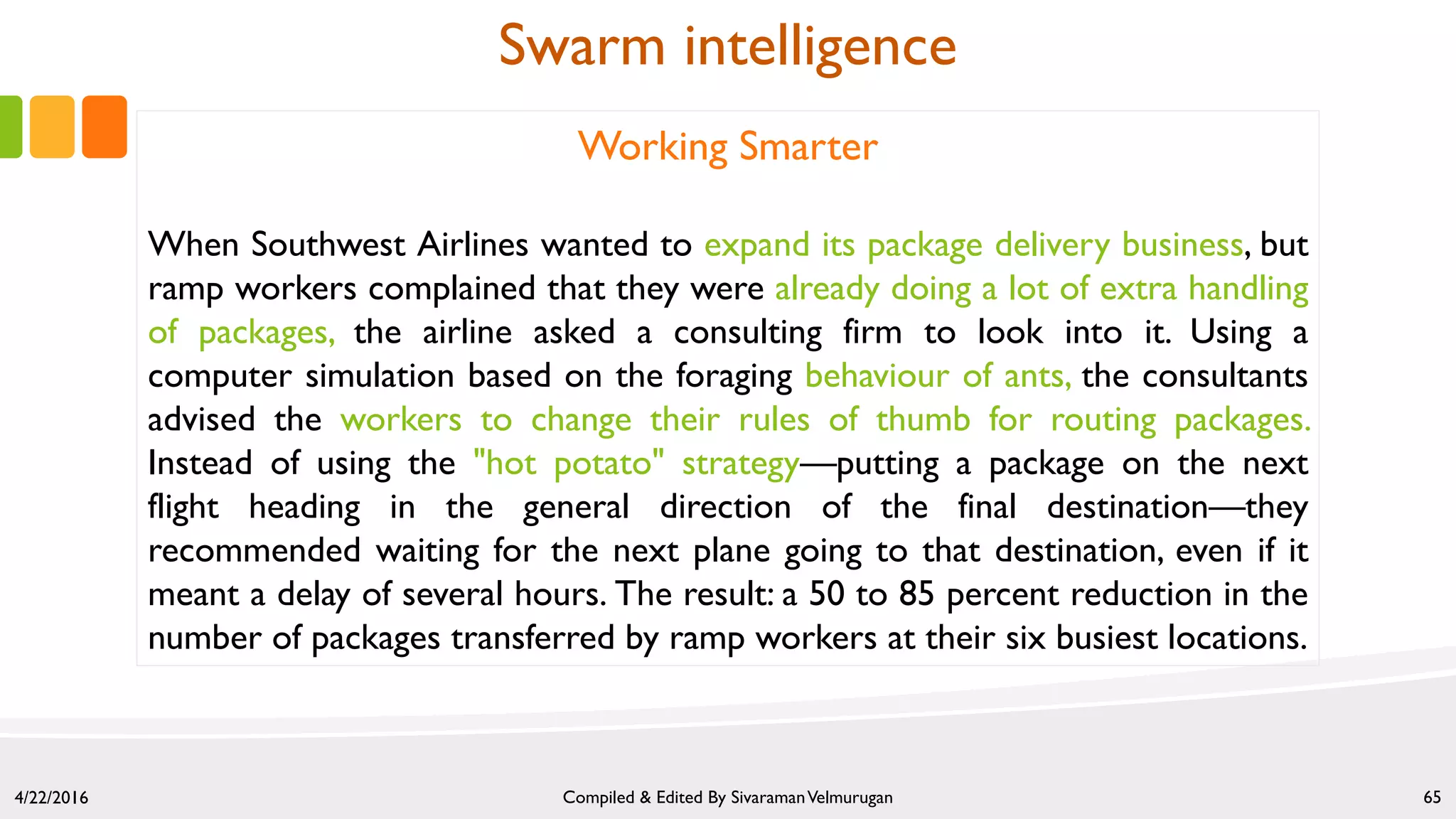 4/22/2016 Compiled & Edited By SivaramanVelmurugan 65
Working Smarter
When Southwest Airlines wanted to expand its package delivery business, but
ramp workers complained that they were already doing a lot of extra handling
of packages, the airline asked a consulting firm to look into it. Using a
computer simulation based on the foraging behaviour of ants, the consultants
advised the workers to change their rules of thumb for routing packages.
Instead of using the "hot potato" strategy—putting a package on the next
flight heading in the general direction of the final destination—they
recommended waiting for the next plane going to that destination, even if it
meant a delay of several hours. The result: a 50 to 85 percent reduction in the
number of packages transferred by ramp workers at their six busiest locations.
Swarm intelligence
 