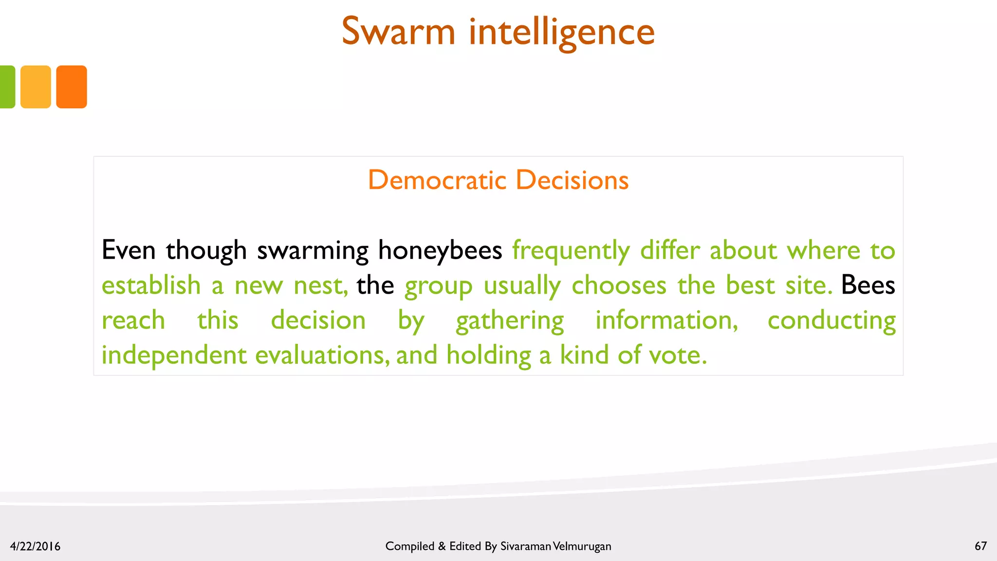 4/22/2016 Compiled & Edited By SivaramanVelmurugan 67
Democratic Decisions
Even though swarming honeybees frequently differ about where to
establish a new nest, the group usually chooses the best site. Bees
reach this decision by gathering information, conducting
independent evaluations, and holding a kind of vote.
Swarm intelligence
 