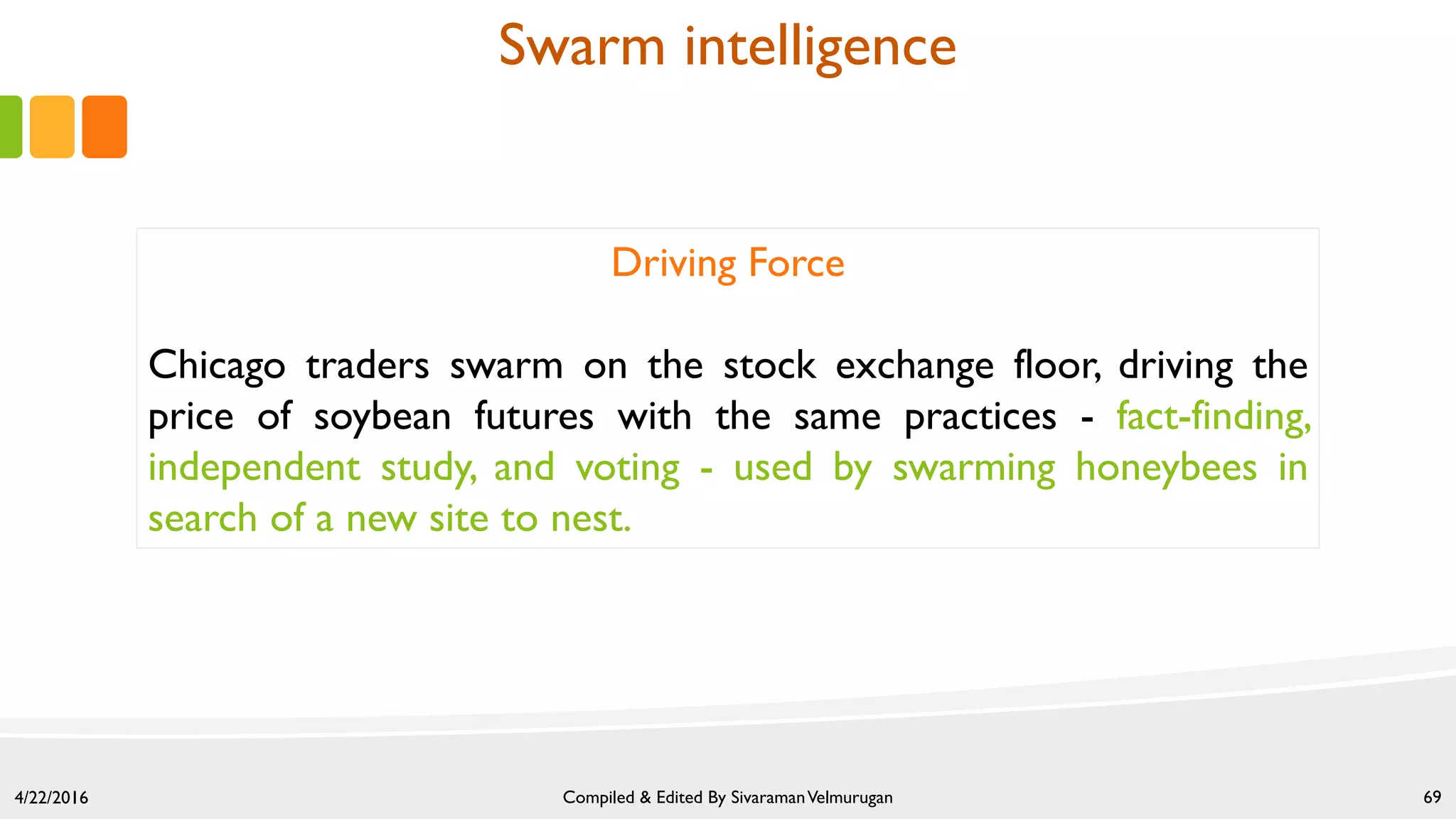 4/22/2016 Compiled & Edited By SivaramanVelmurugan 69
Driving Force
Chicago traders swarm on the stock exchange floor, driving the
price of soybean futures with the same practices - fact-finding,
independent study, and voting - used by swarming honeybees in
search of a new site to nest.
Swarm intelligence
 