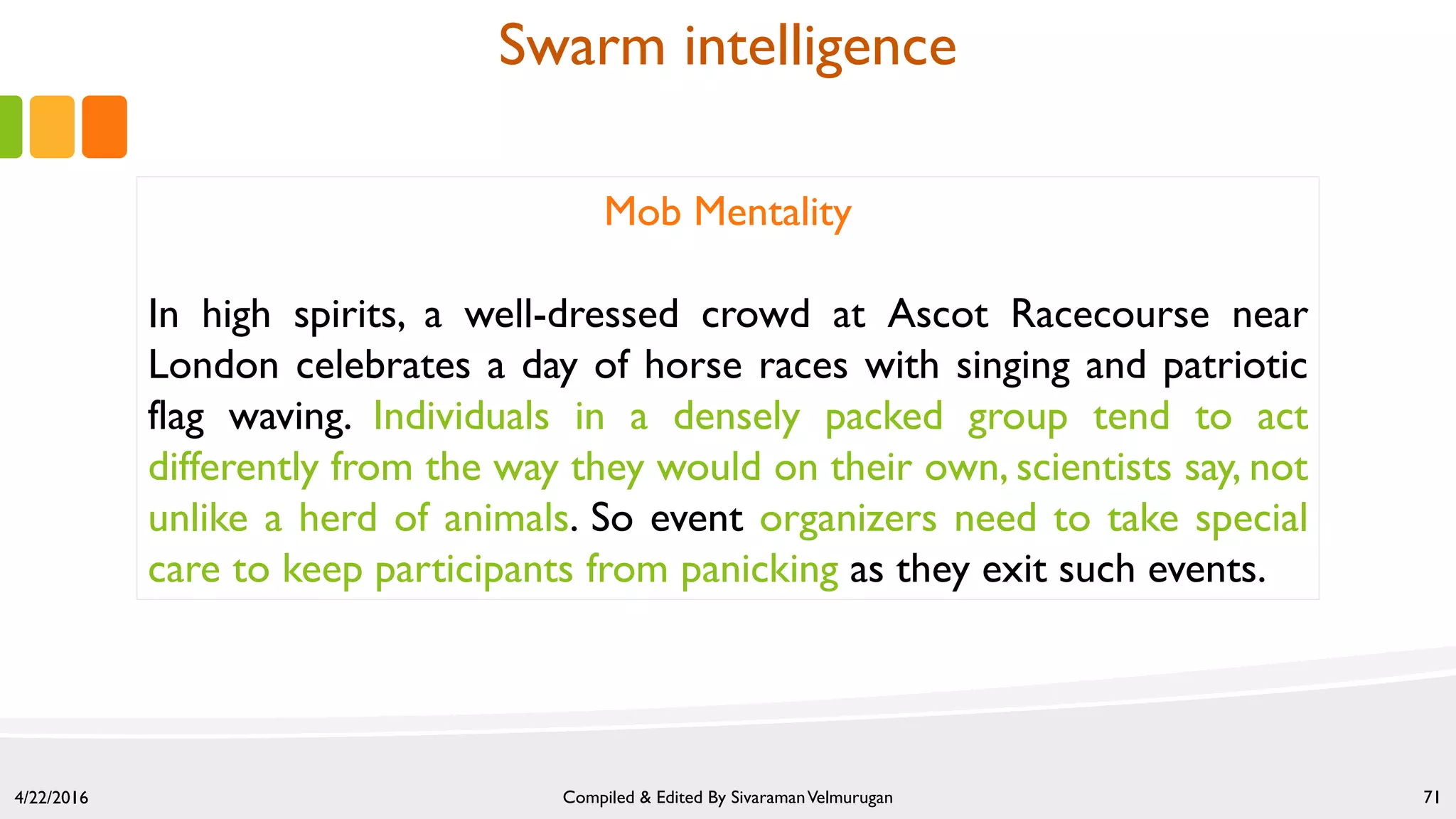 4/22/2016 Compiled & Edited By SivaramanVelmurugan 71
Mob Mentality
In high spirits, a well-dressed crowd at Ascot Racecourse near
London celebrates a day of horse races with singing and patriotic
flag waving. Individuals in a densely packed group tend to act
differently from the way they would on their own, scientists say, not
unlike a herd of animals. So event organizers need to take special
care to keep participants from panicking as they exit such events.
Swarm intelligence
 