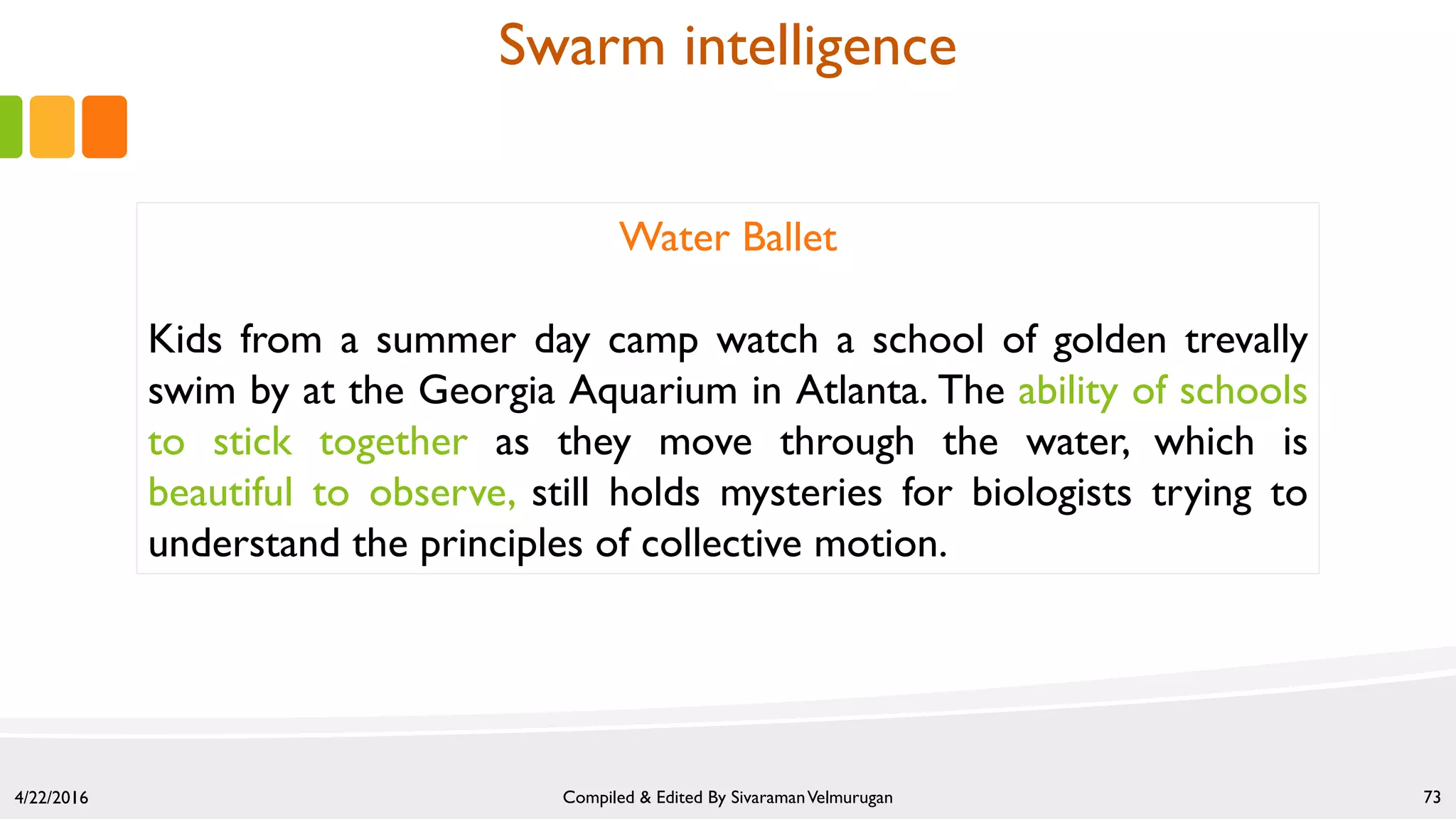 4/22/2016 Compiled & Edited By SivaramanVelmurugan 73
Water Ballet
Kids from a summer day camp watch a school of golden trevally
swim by at the Georgia Aquarium in Atlanta. The ability of schools
to stick together as they move through the water, which is
beautiful to observe, still holds mysteries for biologists trying to
understand the principles of collective motion.
Swarm intelligence
 