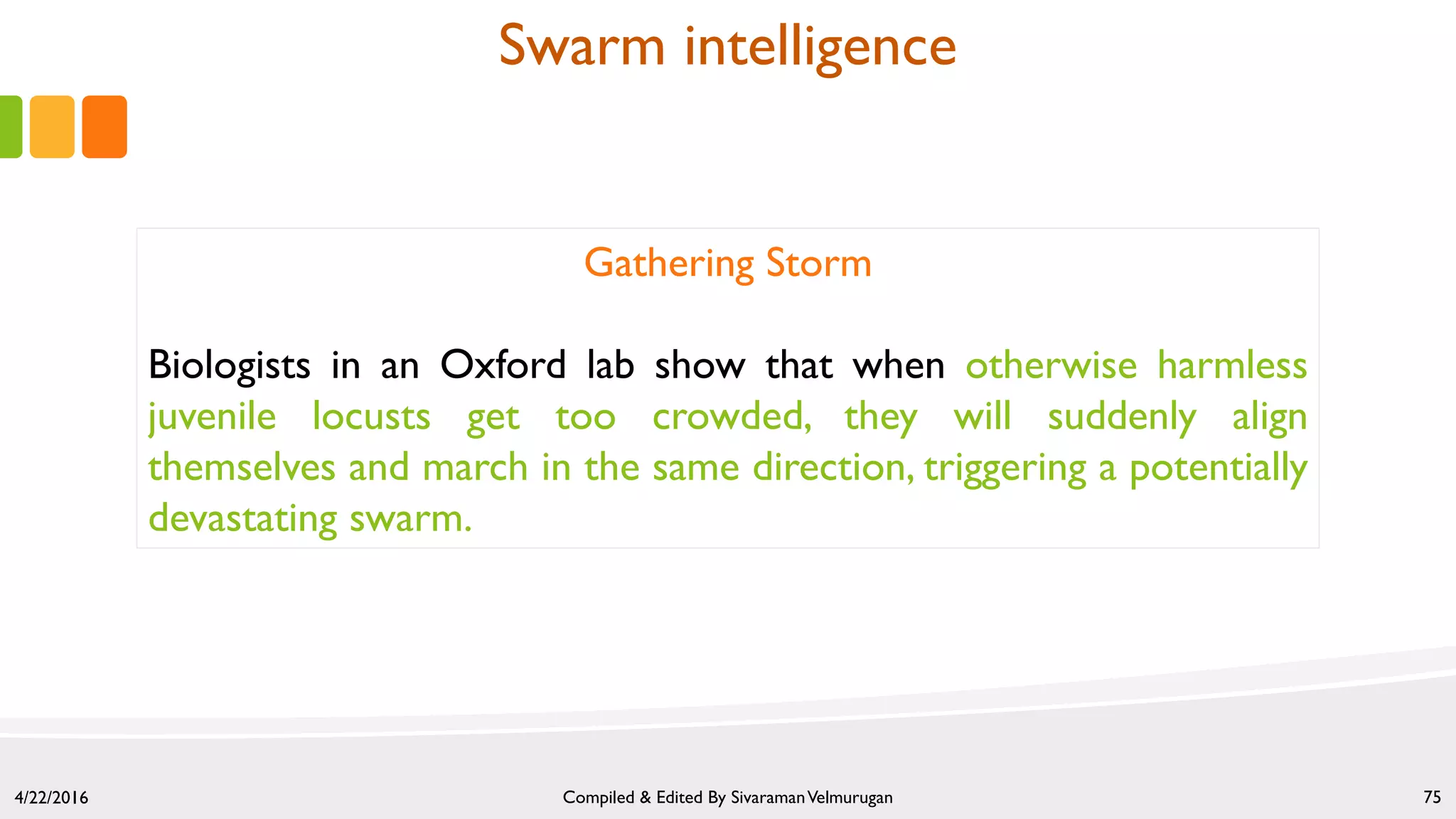4/22/2016 Compiled & Edited By SivaramanVelmurugan 75
Gathering Storm
Biologists in an Oxford lab show that when otherwise harmless
juvenile locusts get too crowded, they will suddenly align
themselves and march in the same direction, triggering a potentially
devastating swarm.
Swarm intelligence
 