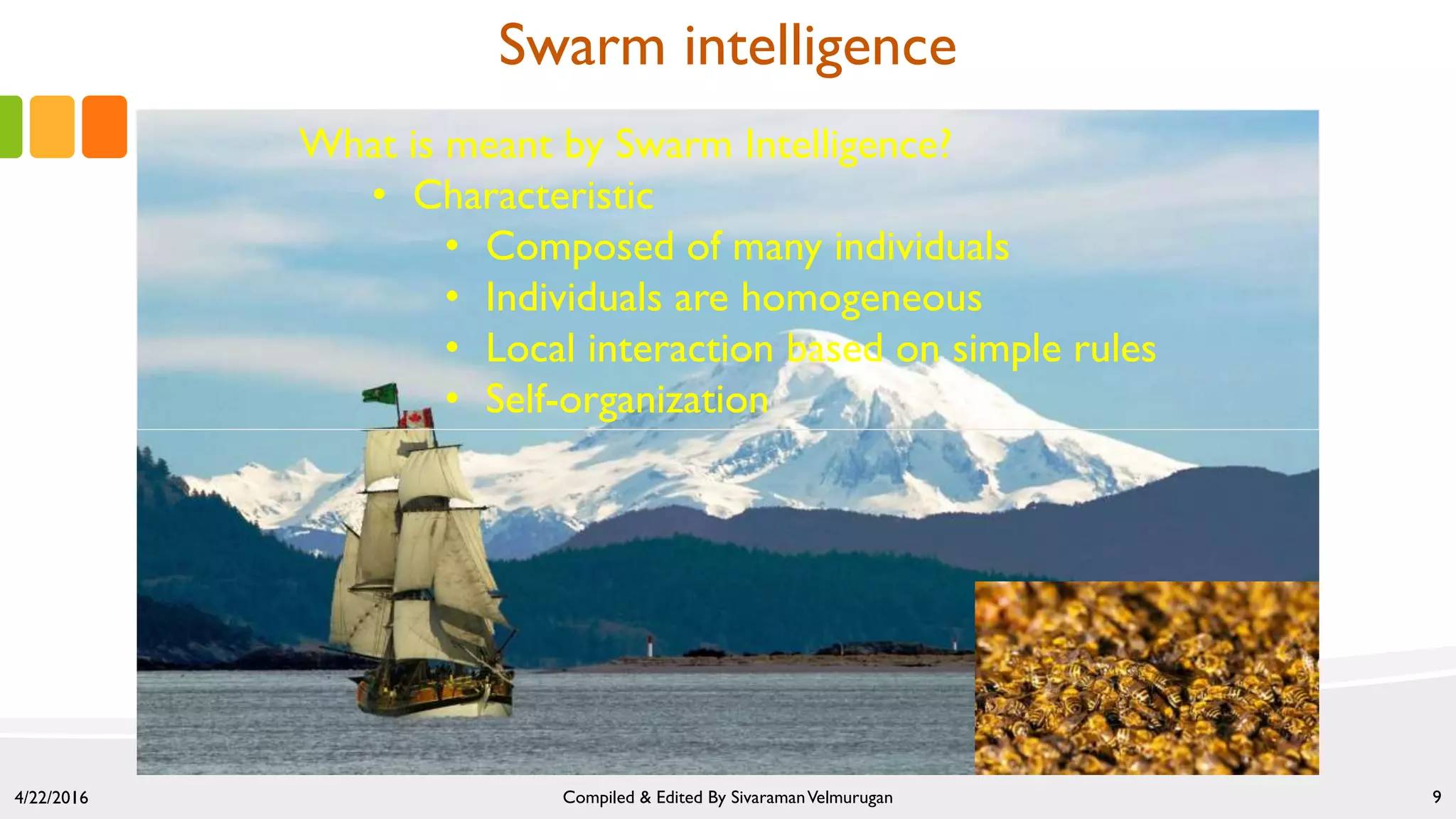 Swarm intelligence
4/22/2016 Compiled & Edited By SivaramanVelmurugan 9
What is meant by Swarm Intelligence?
• Characteristic
• Composed of many individuals
• Individuals are homogeneous
• Local interaction based on simple rules
• Self-organization
 
