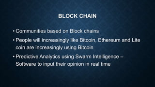 BLOCK CHAIN
• Communities based on Block chains
• People will increasingly like Bitcoin, Ethereum and Lite
coin are increasingly using Bitcoin
• Predictive Analytics using Swarm Intelligence –
Software to input their opinion in real time
 