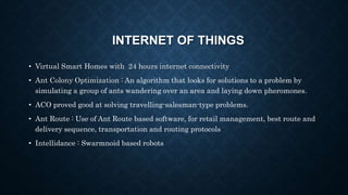 • Virtual Smart Homes with 24 hours internet connectivity
• Ant Colony Optimization : An algorithm that looks for solutions to a problem by
simulating a group of ants wandering over an area and laying down pheromones.
• ACO proved good at solving travelling-salesman-type problems.
• Ant Route : Use of Ant Route based software, for retail management, best route and
delivery sequence, transportation and routing protocols
• Intellidance : Swarmnoid based robots
INTERNET OF THINGS
 