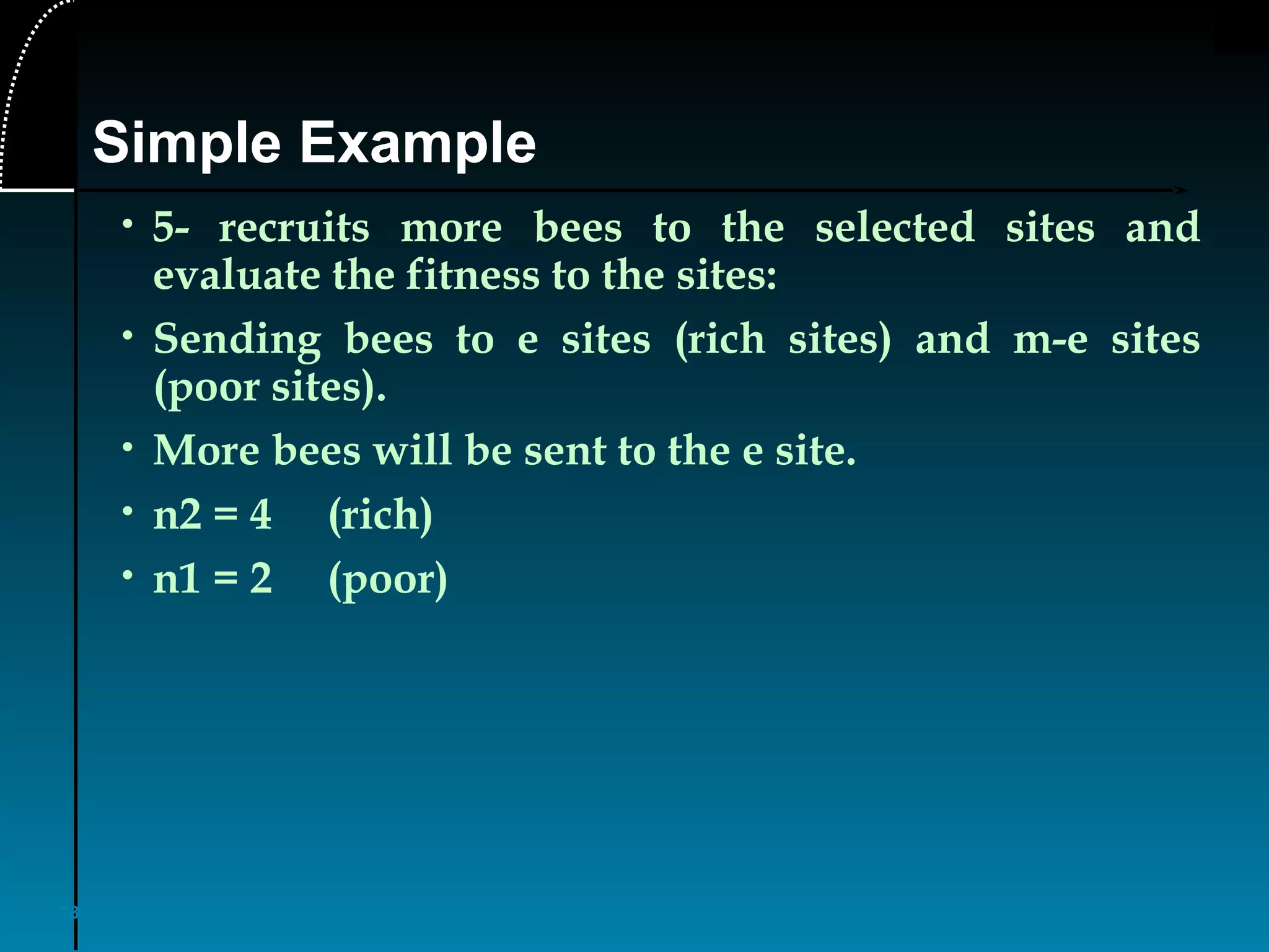 28
• 5- recruits more bees to the selected sites and
evaluate the fitness to the sites:
• Sending bees to e sites (rich sites) and m-e sites
(poor sites).
• More bees will be sent to the e site.
• n2 = 4 (rich)
• n1 = 2 (poor)
Simple Example
 