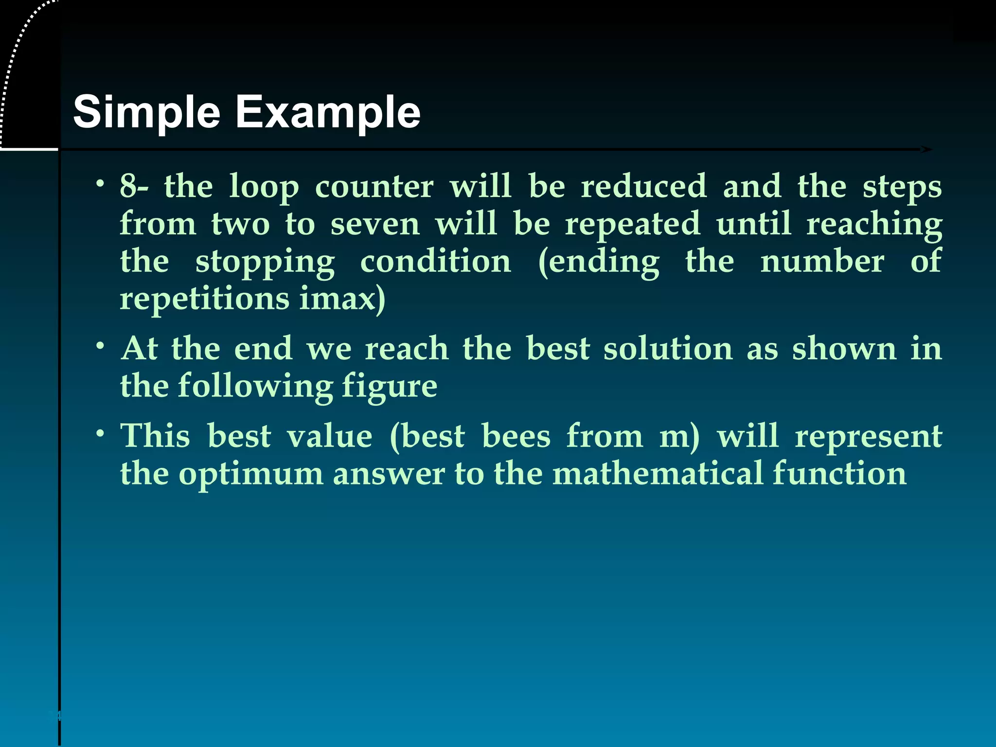 34
• 8- the loop counter will be reduced and the steps
from two to seven will be repeated until reaching
the stopping condition (ending the number of
repetitions imax)
• At the end we reach the best solution as shown in
the following figure
• This best value (best bees from m) will represent
the optimum answer to the mathematical function
Simple Example
 
